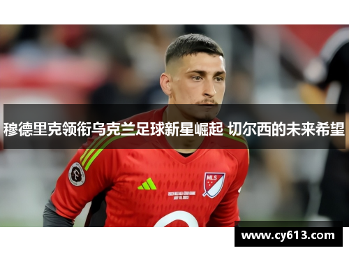 穆德里克领衔乌克兰足球新星崛起 切尔西的未来希望