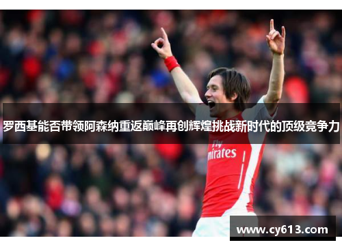罗西基能否带领阿森纳重返巅峰再创辉煌挑战新时代的顶级竞争力