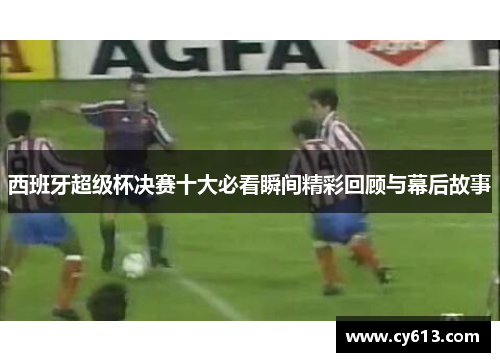 西班牙超级杯决赛十大必看瞬间精彩回顾与幕后故事