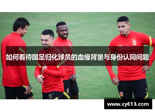 如何看待国足归化球员的血缘背景与身份认同问题